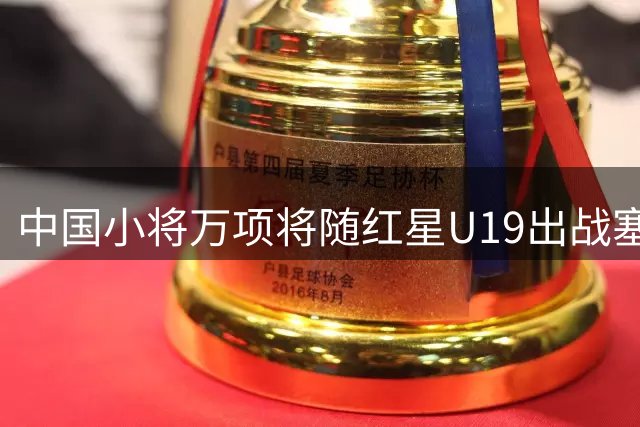 中国小将万项将随红星U19出战塞尔维亚联赛