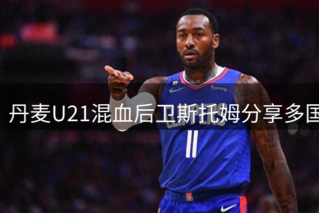 丹麦U21混血后卫斯托姆分享多国度成长经历