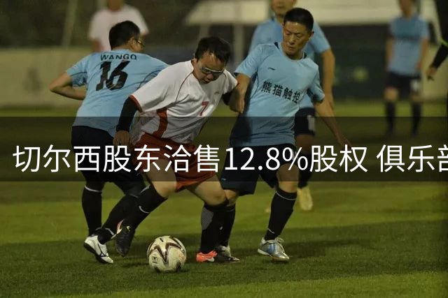 切尔西股东洽售12.8%股权 俱乐部估值突破50亿英镑