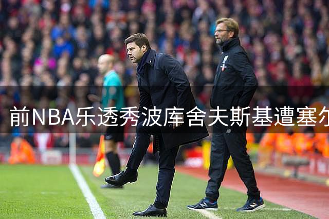前NBA乐透秀波库舍夫斯基遭塞尔维亚豪门解约 欧洲赛场表现持续低迷