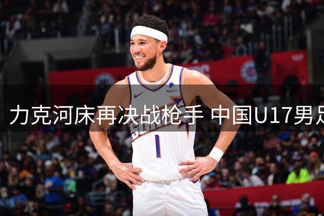力克河床再决战枪手 中国U17男足闪耀上海 国足剑指世界杯