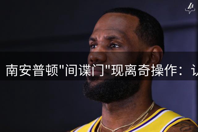 南安普顿"间谍门"现离奇操作：认罪声明突现又秒删引轩然大波