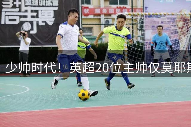 少帅时代！英超20位主帅仅莫耶斯超过55岁，BIG6主帅均不到50岁