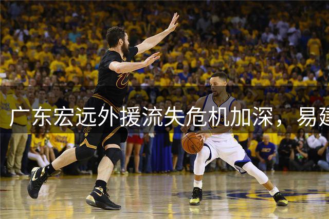 广东宏远外援流失危机加深，易建联王仕鹏或将携手救场