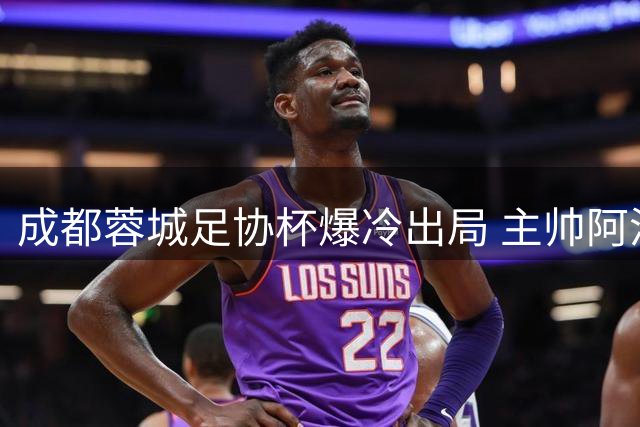 成都蓉城足协杯爆冷出局 主帅阿洛伊西战术短板引众怒