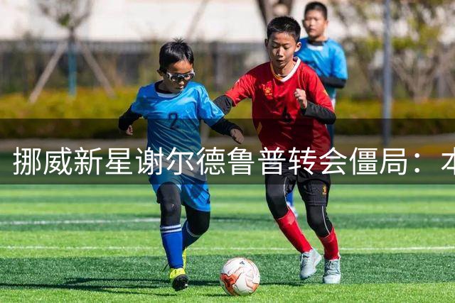 挪威新星谢尔德鲁普转会僵局：本菲卡加码续约难阻豪门追逐