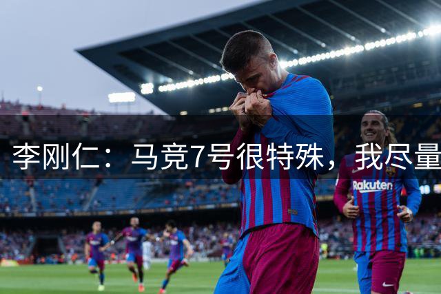 李刚仁：马竞7号很特殊，我尽量不背负压力