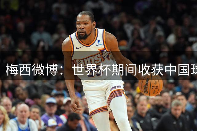 梅西微博：世界杯期间收获中国球迷满满支持，这对我意义非凡
