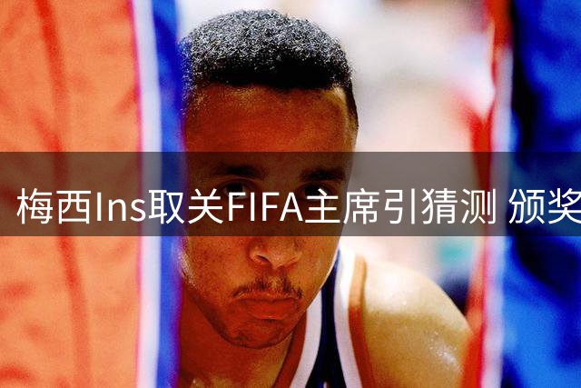 梅西Ins取关FIFA主席引猜测 颁奖礼冷淡互动再添实锤