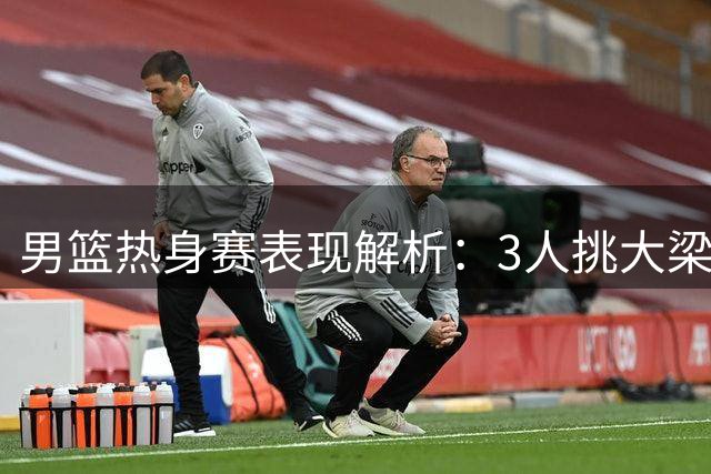 男篮热身赛表现解析：3人挑大梁 4将待优化 2将难堪大用