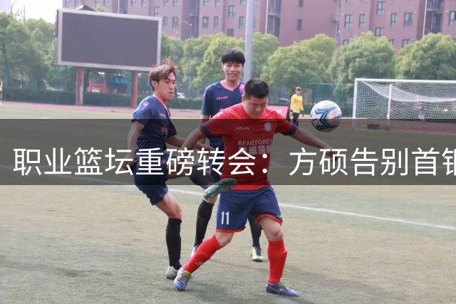 职业篮坛重磅转会：方硕告别首钢投奔宁波 上海续约FMVP古德温