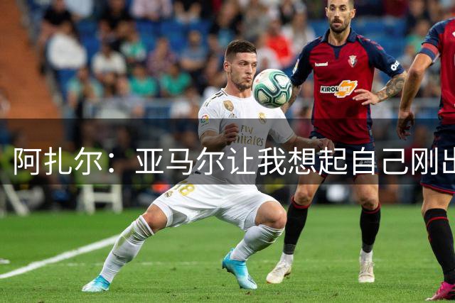 阿扎尔：亚马尔让我想起自己刚出道时的样子 姆巴佩会赢得金靴