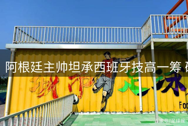 阿根廷主帅坦承西班牙技高一筹 确认至少执教至年底