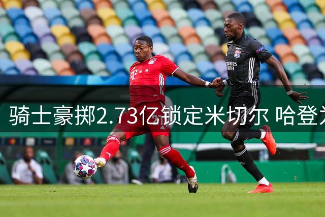 骑士豪掷2.73亿锁定米切尔 哈登为争冠推迟签约 替补中锋留队