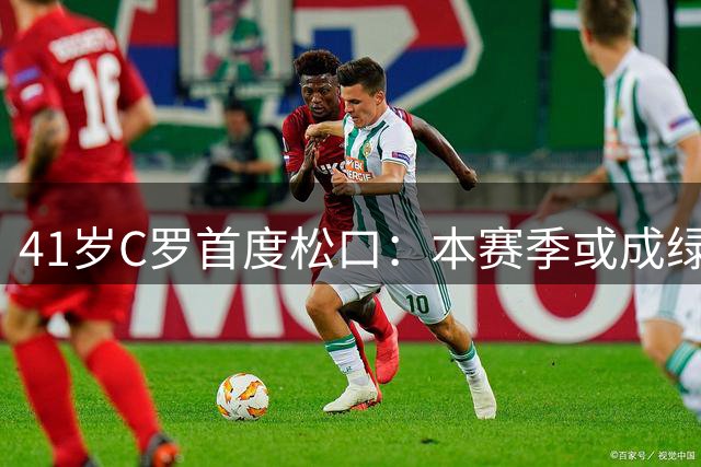 41岁C罗首度松口：本赛季或成绿茵绝唱